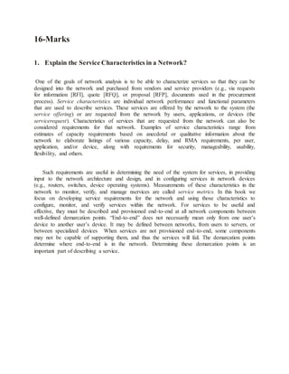 16-Marks
1. Explain the Service Characteristics in a Network?
One of the goals of network analysis is to be able to characterize services so that they can be
designed into the network and purchased from vendors and service providers (e.g., via requests
for information [RFI], quote [RFQ], or proposal [RFP], documents used in the procurement
process). Service characteristics are individual network performance and functional parameters
that are used to describe services. These services are offered by the network to the system (the
service offering) or are requested from the network by users, applications, or devices (the
servicerequest). Characteristics of services that are requested from the network can also be
considered requirements for that network. Examples of service characteristics range from
estimates of capacity requirements based on anecdotal or qualitative information about the
network to elaborate listings of various capacity, delay, and RMA requirements, per user,
application, and/or device, along with requirements for security, manageability, usability,
flexibility, and others.
Such requirements are useful in determining the need of the system for services, in providing
input to the network architecture and design, and in configuring services in network devices
(e.g., routers, switches, device operating systems). Measurements of these characteristics in the
network to monitor, verify, and manage nservices are called service metrics. In this book we
focus on developing service requirements for the network and using those characteristics to
configure, monitor, and verify services within the network. For services to be useful and
effective, they must be described and provisioned end-to-end at all network components between
well-defined demarcation points. “End-to-end” does not necessarily mean only from one user’s
device to another user’s device. It may be defined between networks, from users to servers, or
between specialized devices When services are not provisioned end-to-end, some components
may not be capable of supporting them, and thus the services will fail. The demarcation points
determine where end-to-end is in the network. Determining these demarcation points is an
important part of describing a service.
 