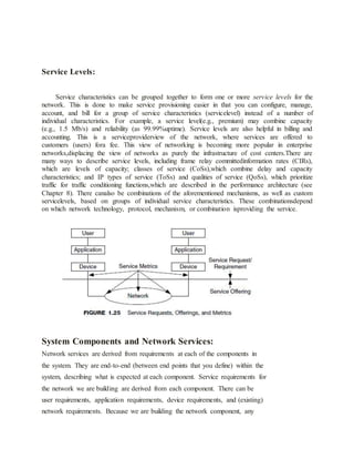 Service Levels:
Service characteristics can be grouped together to form one or more service levels for the
network. This is done to make service provisioning easier in that you can configure, manage,
account, and bill for a group of service characteristics (servicelevel) instead of a number of
individual characteristics. For example, a service level(e.g., premium) may combine capacity
(e.g., 1.5 Mb/s) and reliability (as 99.99%uptime). Service levels are also helpful in billing and
accounting. This is a serviceproviderview of the network, where services are offered to
customers (users) fora fee. This view of networking is becoming more popular in enterprise
networks,displacing the view of networks as purely the infrastructure of cost centers.There are
many ways to describe service levels, including frame relay committedinformation rates (CIRs),
which are levels of capacity; classes of service (CoSs),which combine delay and capacity
characteristics; and IP types of service (ToSs) and qualities of service (QoSs), which prioritize
traffic for traffic conditioning functions,which are described in the performance architecture (see
Chapter 8). There canalso be combinations of the aforementioned mechanisms, as well as custom
servicelevels, based on groups of individual service characteristics. These combinationsdepend
on which network technology, protocol, mechanism, or combination isproviding the service.
System Components and Network Services:
Network services are derived from requirements at each of the components in
the system. They are end-to-end (between end points that you define) within the
system, describing what is expected at each component. Service requirements for
the network we are building are derived from each component. There can be
user requirements, application requirements, device requirements, and (existing)
network requirements. Because we are building the network component, any
 