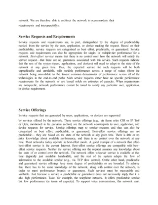 network. We are therefore able to architect the network to accommodate their
requirements and interoperability.
Service Requests and Requirements
Service requests and requirements are, in part, distinguished by the degree of predictability
needed from the service by the user, application, or device making the request. Based on their
predictability, service requests are categorized as best effort, predictable, or guaranteed. Service
requests and requirements can also be appropriate for single- or multiple-tier performance for a
network. Best-effort service means that there is no control over how the network will satisfy the
service request—that there are no guarantees associated with this service. Such requests indicate
that the rest of the system (users, applications, and devices) will need to adapt to the state of the
network at any given time. Thus, the expected service for such requests will be both
unpredictable and unreliable, with variable performance across a range of values (from the
network being unavailable to the lowest common denominator of performance across all of the
technologies in the end-to-end path). Such service requests either have no specific performance
requirements for the network or are based solely on estimates of capacity. When requirements
are nonspecific, network performance cannot be tuned to satisfy any particular user, application,
or device requirement.
Service Offerings
Service requests that are generated by users, applications, or devices are supported
by services offered by the network. These service offerings (e.g., via frame relay CIR or IP ToS
or QoS, mentioned in the previous section) are the network counterparts to user, application, and
device requests for service. Service offerings map to service requests and thus can also be
categorized as best effort, predictable, or guaranteed. Best-effort service offerings are not
predictable— they are based on the state of the network at any given time. There is little or no
prior knowledge about available performance, and there is no control over the network at any
time. Most networks today operate in best-effort mode. A good example of a network that offers
best-effort service is the current Internet. Best-effort service offerings are compatible with best-
effort service requests. Neither the service offering nor the request assumes any knowledge about
the state of or control over the network. The network offers whatever service is available at that
time (typically just available bandwidth), and the rest of the system adapts the flow of
information to the available service (e.g., via TCP flow control). Onthe other hand, predictable
and guaranteed service offerings have some degree of predictability or are bounded. To achieve
this, there has to be some knowledge of the network, along with control over the network, in
order to meet performance bounds or guarantees. Such services must be measurable and
verifiable. Just because a service is predictable or guaranteed does not necessarily imply that it is
also high performance. Take, for example, the telephone network. It offers predictable service
but low performance (in terms of capacity). To support voice conversations, this network must
 