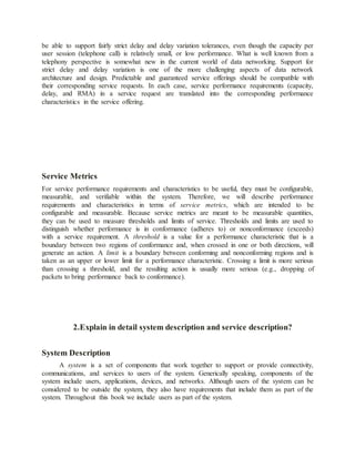 be able to support fairly strict delay and delay variation tolerances, even though the capacity per
user session (telephone call) is relatively small, or low performance. What is well known from a
telephony perspective is somewhat new in the current world of data networking. Support for
strict delay and delay variation is one of the more challenging aspects of data network
architecture and design. Predictable and guaranteed service offerings should be compatible with
their corresponding service requests. In each case, service performance requirements (capacity,
delay, and RMA) in a service request are translated into the corresponding performance
characteristics in the service offering.
Service Metrics
For service performance requirements and characteristics to be useful, they must be configurable,
measurable, and verifiable within the system. Therefore, we will describe performance
requirements and characteristics in terms of service metrics, which are intended to be
configurable and measurable. Because service metrics are meant to be measurable quantities,
they can be used to measure thresholds and limits of service. Thresholds and limits are used to
distinguish whether performance is in conformance (adheres to) or nonconformance (exceeds)
with a service requirement. A threshold is a value for a performance characteristic that is a
boundary between two regions of conformance and, when crossed in one or both directions, will
generate an action. A limit is a boundary between conforming and nonconforming regions and is
taken as an upper or lower limit for a performance characteristic. Crossing a limit is more serious
than crossing a threshold, and the resulting action is usually more serious (e.g., dropping of
packets to bring performance back to conformance).
2.Explain in detail system description and service description?
System Description
A system is a set of components that work together to support or provide connectivity,
communications, and services to users of the system. Generically speaking, components of the
system include users, applications, devices, and networks. Although users of the system can be
considered to be outside the system, they also have requirements that include them as part of the
system. Throughout this book we include users as part of the system.
 