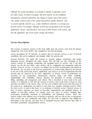 Although the system description is an attempt to identify components across
the entire system, we need to recognize that most systems are not completely
homogeneous and that components may change in various parts of the system.
This usually occurs in parts of the system that perform specific functions, such
as a device-specific network (e.g., a video distribution network) or a storage-area
network (SAN). For example, although an SAN may be described as the set (users,
applications, devices, and networks), users may be other devices in the system, and
the only application may be for system storage and archival.
Service Description:
The concept of network services in this book builds upon the services work from the Internet
Engineering Task Force (IETF). This organization has been developing
service descriptions for IP networks. In general, they see network services as sets of network
capabilities that can be configured and managed within the network and
between networks. We apply this concept to network analysis, architecture, and design,
integrating services throughout the entire system. This will help you take advantage of the
services concept by analyzing, architecting, and designing based on services, and it will also
prepare you for the near future, when services will be configurable and manageable within the
network. Network services, or services, are defined here as levels of performance and function in
the network. We can look at this from two perspectives: as services being offered by the network
to the rest of the system (the devices, applications, and users) or as sets of requirements from the
network that are expected by the users, applications, or devices. Levels of performance are
described by the performance characteristics capacity, delay, and RMA (reliability,
maintainability, and availability), whereas functions are described as security, accounting,
billing, scheduling, and management (and others). This is described in more detail in the next
section. It is important to note that the concept of services used in this book is based on what
networks can deliver to the system. Thus, it is not to be confused with services that other parts of
the system (e.g., applications) can deliver to each other (e.g., graphics rendering services). When
the term service is used in this book, it is in reference to network service. Network services in
most of today’s networks are based on best-effort (unpredictable and unreliable) delivery. In
addition to best-effort delivery, we examine some new types of services, including high-
performance, predictable (stochastic or probabilistic), and guaranteed services. These new
services require some different ways of looking at networks, and you will see how to incorporate
such services into your architecture and design. We also look at single-tier and multiple-tier
performance in the network, and show how to distinguish between them and how they relate to
best-effort, predictable, and guaranteed services.
 