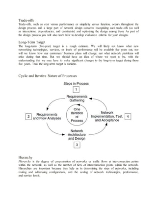 Trade-offs
Trade-offs, such as cost versus performance or simplicity versus function, occurs throughout the
design process and a large part of network design concerns recognizing such trade-offs (as well
as interactions, dependencies, and constraints) and optimizing the design among them. As part of
the design process you will also learn how to develop evaluation criteria for your designs.
Long-Term Target
The long-term (five-year) target is a rough estimate. We will likely not know what new
networking technologies, services, or levels of performance will be available five years out, nor
will we know how our customers’ business plans will change, nor what network problems will
arise during that time. But we should have an idea of where we want to be, with the
understanding that we may have to make significant changes to the long-term target during those
five years. Thus the long-term target is variable.
Cyclic and Iterative Nature of Processes
Hierarchy
Hierarchy is the degree of concentration of networks or traffic flows at interconnection points
within the network, as well as the number of tiers of interconnection points within the network.
Hierarchies are important because they help us in determining the sizes of networks, including
routing and addressing configurations, and the scaling of network technologies, performance,
and service levels.
 
