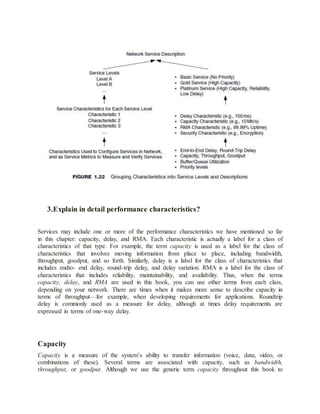 3.Explain in detail performance characteristics?
Services may include one or more of the performance characteristics we have mentioned so far
in this chapter: capacity, delay, and RMA. Each characteristic is actually a label for a class of
characteristics of that type. For example, the term capacity is used as a label for the class of
characteristics that involves moving information from place to place, including bandwidth,
throughput, goodput, and so forth. Similarly, delay is a label for the class of characteristics that
includes endto- end delay, round-trip delay, and delay variation. RMA is a label for the class of
characteristics that includes reliability, maintainability, and availability. Thus, when the terms
capacity, delay, and RMA are used in this book, you can use other terms from each class,
depending on your network. There are times when it makes more sense to describe capacity in
terms of throughput—for example, when developing requirements for applications. Roundtrip
delay is commonly used as a measure for delay, although at times delay requirements are
expressed in terms of one-way delay.
Capacity
Capacity is a measure of the system’s ability to transfer information (voice, data, video, or
combinations of these). Several terms are associated with capacity, such as bandwidth,
throughput, or goodput. Although we use the generic term capacity throughout this book to
 