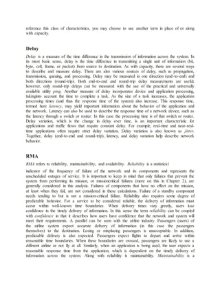 reference this class of characteristics, you may choose to use another term in place of or along
with capacity.
Delay
Delay is a measure of the time difference in the transmission of information across the system. In
its most basic sense, delay is the time difference in transmitting a single unit of information (bit,
byte, cell, frame, or packet) from source to destination. As with capacity, there are several ways
to describe and measure delay. There are also various sources of delay, such as propagation,
transmission, queuing, and processing. Delay may be measured in one direction (end-to-end) and
both directions (round-trip). Both end-to-end and round-trip delay measurements are useful;
however, only round-trip delays can be measured with the use of the practical and universally
available utility ping. Another measure of delay incorporates device and application processing,
takinginto account the time to complete a task. As the size of a task increases, the application
processing times (and thus the response time of the system) also increase. This response time,
termed here latency, may yield important information about the behavior of the application and
the network. Latency can also be used to describe the response time of a network device, such as
the latency through a switch or router. In this case the processing time is of that switch or router.
Delay variation, which is the change in delay over time, is an important characteristic for
applications and traffic flows that require constant delay. For example, real-time and near-real-
time applications often require strict delay variation. Delay variation is also known as jitter.
Together, delay (end-to-end and round-trip), latency, and delay variation help describe network
behavior.
RMA
RMA refers to reliability, maintainability, and availability. Reliability is a statistical
indicator of the frequency of failure of the network and its components and represents the
unscheduled outages of service. It is important to keep in mind that only failures that prevent the
system from performing its mission, or missioncritical failures (more on this in Chapter 2), are
generally considered in this analysis. Failures of components that have no effect on the mission,
at least when they fail, are not considered in these calculations. Failure of a standby component
needs tending to but is not a mission-critical failure. Reliability also requires some degree of
predictable behavior. For a service to be considered reliable, the delivery of information must
occur within well-known time boundaries. When delivery times vary greatly, users lose
confidence in the timely delivery of information. In this sense the term reliability can be coupled
with confidence in that it describes how users have confidence that the network and system will
meet their requirements. A parallel can be seen with the airline industry. Passengers (users) of
the airline system expect accurate delivery of information (in this case the passengers
themselves) to the destination. Losing or misplacing passengers is unacceptable. In addition,
predictable delivery is also expected. Passengers expect flights to depart and arrive within
reasonable time boundaries. When these boundaries are crossed, passengers are likely to use a
different airline or not fly at all. Similarly, when an application is being used, the user expects a
reasonable response time from the application, which is dependent on the timely delivery of
information across the system. Along with reliability is maintainability. Maintainability is a
 