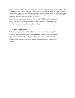 statistical measure of the time to restore the system to fully operational status after it has
experienced a fault. This is generally expressed as a mean-time-to-repair (MTTR). Repairing a
system failure consists of several stages: detection; isolation of the failure to a component that
can be replaced; the time required to deliver the necessary parts to the location of the failed
component (logistics time); and the time to actually
replace the component, test it, and restore full service. MTTR usually assumes the
logistics time is zero; this is an assumption, which is invalid if a component must
be replaced to restore service but takes days to obtain.
Performance Envelopes
Performance requirements can be combined to describe a performance range for
the system. A performance envelope is a combination of two or more performance
requirements, with thresholds and upper and/or lower limits for each. Within this
envelope, levels of application, device, and/or network performance requirements
are plotted
 