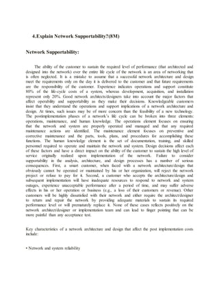 4.Explain Network Supportability?(8M)
Network Supportability:
The ability of the customer to sustain the required level of performance (that architected and
designed into the network) over the entire life cycle of the network is an area of networking that
is often neglected. It is a mistake to assume that a successful network architecture and design
meet the requirements only on the day it is delivered to the customer and that future requirements
are the responsibility of the customer. Experience indicates operations and support constitute
80% of the life-cycle costs of a system, whereas development, acquisition, and installation
represent only 20%. Good network architects/designers take into account the major factors that
affect operability and supportability as they make their decisions. Knowledgeable customers
insist that they understand the operations and support implications of a network architecture and
design. At times, such issues may be of more concern than the feasibility of a new technology.
The postimplementation phases of a network’s life cycle can be broken into three elements:
operations, maintenance, and human knowledge. The operations element focuses on ensuring
that the network and system are properly operated and managed and that any required
maintenance actions are identified. The maintenance element focuses on preventive and
corrective maintenance and the parts, tools, plans, and procedures for accomplishing these
functions. The human knowledge element is the set of documentation, training, and skilled
personnel required to operate and maintain the network and system. Design decisions affect each
of these factors and have a direct impact on the ability of the customer to sustain the high level of
service originally realized upon implementation of the network. Failure to consider
supportability in the analysis, architecture, and design processes has a number of serious
consequences. First, a smart customer, when faced with a network architecture/design that
obviously cannot be operated or maintained by his or her organization, will reject the network
project or refuse to pay for it. Second, a customer who accepts the architecture/design and
subsequent implementation will have inadequate resources to respond to network and system
outages, experience unacceptable performance after a period of time, and may suffer adverse
effects in his or her operation or business (e.g., a loss of their customers or revenue). Other
customers will be highly dissatisfied with their network and either require the architect/designer
to return and repair the network by providing adequate materials to sustain its required
performance level or will prematurely replace it. None of these cases reflects positively on the
network architect/designer or implementation team and can lead to finger pointing that can be
more painful than any acceptance test.
Key characteristics of a network architecture and design that affect the post implementation costs
include:
• Network and system reliability
 