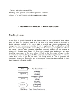 • Network and system maintainability
• Training of the operators to stay within operational constraints
• Quality of the staff required to perform maintenance actions
5.Explain the different types of User Requirements?
User Requirements
In the model of system components in our generic system, the user component is at the highest
layer. The term user represents primarily the end users of the system but can be expanded to
include everyone involved in the system, such as network and system administrators and
management. User requirements comprise the set of requirements that is gathered or derived
from user input and represent what is needed by users to successfully accomplish their tasks on
the system. Typically, when gathering requirements, everyone involved with that network is
considered a potential user. Figure 2.2 shows some example user requirements. We begin
describing requirements at this layer, which will lead to the development of more specific
requirements as we work through each of the components. From the user perspective we can ask,
“What does it take to get the job done?” This usually results in a set of qualitative, not
quantitative, requirements. Part of our job in gathering and deriving user requirements is to make
them quantitative whenever possible.
 