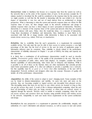 Interactivityis similar to timeliness but focuses on a response time from the system (as well as
the network) that is on the order of the response times of users. In the previous example the 10
minutes needed to download the file could be considered as the response time for the system, and
we might consider as well that the file transfer is interacting with the user (which it is)—but the
degree of interactivity is very low and not of much interest from an architectural or design
perspective. What is interesting is when the system and network response times are close to the
response times of users, for then changes made in the network architecture and design to
optimize response times can have a direct impact on users’ perception of interactivity. Therefore,
interactivity is a measure of the response times of the system and network when they are required
to actively interact with users. Delay—here the round-trip delay,—is a measure of interactivity.
Using these descriptions of timeliness and interactivity, then, timeliness is more likely to be
associated with bulk file or image transfer, while interactivity is likely to be associated with
remote device access (e.g., telnet), Web use, or visualization.
Reliability, that is, availability from the user’s perspective, is a requirement for consistently
available service. Not only must the user be able to have access to system resources a very high
percentage of the time, but the level of service to the user (in terms of application usage or
information delivery) must be consistent. Thus, reliability is closely related to the performance
characteristic of reliability (discussed in Chapter 1 as part of RMA), but delay and capacity are
also important.
It is likely that a combination of all performance characteristics would be used to describe
reliability. Presentation quality refers to the quality of the presentation to the user. This may be
the user’s perception of audio, video, and/or data displays. As examples, consider the current
Internet capabilities of videoconferencing, video feeds (live or delayed), and telephony. While it
is possible to do all of these on the Internet, there are other mechanisms that currently provide
much better presentation quality. It is often not sufficient to provide a capability over a network,
but that capability must be as good as or better than other mechanisms, or the user will be
disappointed. Network architects and designers often miss this concept. Measures of quality will
include all of the performance characteristics
.
Adaptabilityis the ability of the system to adapt to users’ changing needs. Some examples of this
can be found in distance-independence and mobility. As users rely more and more on the
network, they are becoming coupled to logical services and decoupled from physical servers.
This decoupling means that users do not have to care where servers are located, as long as they
can get the services they need. A result of this is distance-independent computing, where the user
loses all knowledge of where jobs are being executed, or where data are sourced, stored, or
migrated through the network. Mobility refers to mobile or nomadic computing, where the user
can access services and resources from any location, using portable devices and wireless access
to the network. Adaptability to such user needs forces requirements on the system architecture
and design.
Securityfrom the user perspective is a requirement to guarantee the confidentiality, integrity, and
authenticity of a user’s information and physical resources, as well as access to user and system
 