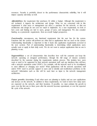 resources. Security is probably closest to the performance characteristic reliability, but it will
impact capacity and delay as well.
Affordabilityis the requirement that purchases fit within a budget. Although this requirement is
not technical, it impacts the architecture and design. What we are concerned with in this
requirement is what users or management can afford to purchase for the network, so that our
architecture and design do not cost too much to implement. As a user requirement, we look at
how costs and funding are tied to users, groups of users, and management. We also consider
funding as a systemwide requirement, from an overall budget perspective.
Functionality encompasses any functional requirement that the user has for the system.
Functions that the system will perform are often tied to applications that are used on the system.
Understanding functionality is important in that it leads into application requirements (covered in
the next section). Part of understanding functionality is determining which applications users
actually want or apply in their daily work. We do not want to analyze applications that no one is
planning to use.
Supportabilityis a set of characteristics that describes how well the customer can keep the
network operating at designed performance, through the full range of mission scenarios
described by the customer during the requirements analysis process. This includes how users
want or need to be supported by their network operations staff, and any interfaces they will have
with a network operations center (NOC). For example, will the network need to be reconfigured
to meet different or changing user needs? What applications will the network operations staff
and/or NOC need to provide support to users and to identify and troubleshoot problems on the
network? Information such as this will be used later as input to the network management
architecture.
Future growthis determining if and when users are planning to deploy and use new applications
and devices on the network. In addition to these requirements, we want to know how many users
are expected on the network, and their locations. If possible, we must estimate the growth in
users over the first one to three years after the network becomes operational, or over the expected
life cycle of the network.
 
