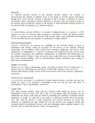 Diversity
As hierarchy provides structure in the network, diversity balances this structure by
interconnecting the network at different levels in the design to provide greater performance
through parts of the network. Diversity is important in that it provides a mechanism to achieve
performance within a hierarchical structure. Hierarchy is necessary when the amount of traffic on
the network grows beyond the capacity of the network or when interactions between devices on
the network result in congestion (e.g., broadcast storms).
CDN
A content delivery network (CDN) is an example of adding diversity to a network. A CDN
bypasses the core of a network, where congestion is most likely to occur, and directly connects
devices or networks lower in the hierarchy. This provides better, more predictable performance
but can also affect the network hierarchy by modifying its routing behavior.
Network Requirements
Network requirements are requests for capabilities in the network, usually in terms of
performance and function, which are necessary for the success of that network. Network
requirements can be gathered and/or derived from customers, applications, and devices. Such
requirements are fundamental to a network’s architecture and design because they form the basis
for customer expectations and satisfaction. Requirements, in conjunction with measurements on
the existing network (if there is one), are used to derive traffic flows (sets of network traffic that
have some common attributes, such as source/destination address, information type, routing, or
other end-to-end information).
Quality of service
Quality of service refers to determining, setting, and acting on priority levels for traffic flows. A
quality-of-service (QoS) hierarchy that focuses on bulk traffic transport in the core of the
network while placing specific services at the access network close to the end users, applications,
and devices.
Service-Level Agreement
A service-level agreement is an informal or formal contract between a provider and user that
defines the terms of the provider’s responsibility to the user and the type and extent of
accountability if those responsibilities are not met.
Audit Trail
Data from network analysis, along with any decisions made during the process, can be
documented to form an audit trail, that is, the set of documents, data, and decisions, for the
architecture and design. Audit trails are useful for describing and defending a particular network
architecture or design. An audit trail is also useful as a historical document about the network.
Over time, after the network is made operational, new network personnel can review this
document to understand the logic behind the way the network was designed. Ideally, this
document should be periodically reviewed, with new information added regarding changes to the
network. Thus, an audit trail becomes a history for that network.
 