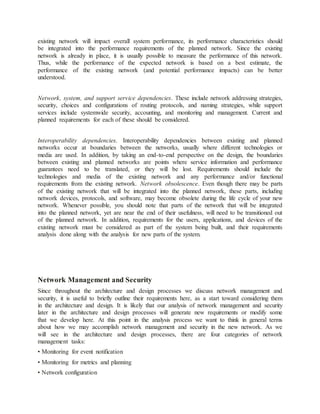 existing network will impact overall system performance, its performance characteristics should
be integrated into the performance requirements of the planned network. Since the existing
network is already in place, it is usually possible to measure the performance of this network.
Thus, while the performance of the expected network is based on a best estimate, the
performance of the existing network (and potential performance impacts) can be better
understood.
Network, system, and support service dependencies. These include network addressing strategies,
security, choices and configurations of routing protocols, and naming strategies, while support
services include systemwide security, accounting, and monitoring and management. Current and
planned requirements for each of these should be considered.
Interoperability dependencies. Interoperability dependencies between existing and planned
networks occur at boundaries between the networks, usually where different technologies or
media are used. In addition, by taking an end-to-end perspective on the design, the boundaries
between existing and planned networks are points where service information and performance
guarantees need to be translated, or they will be lost. Requirements should include the
technologies and media of the existing network and any performance and/or functional
requirements from the existing network. Network obsolescence. Even though there may be parts
of the existing network that will be integrated into the planned network, these parts, including
network devices, protocols, and software, may become obsolete during the life cycle of your new
network. Whenever possible, you should note that parts of the network that will be integrated
into the planned network, yet are near the end of their usefulness, will need to be transitioned out
of the planned network. In addition, requirements for the users, applications, and devices of the
existing network must be considered as part of the system being built, and their requirements
analysis done along with the analysis for new parts of the system.
Network Management and Security
Since throughout the architecture and design processes we discuss network management and
security, it is useful to briefly outline their requirements here, as a start toward considering them
in the architecture and design. It is likely that our analysis of network management and security
later in the architecture and design processes will generate new requirements or modify some
that we develop here. At this point in the analysis process we want to think in general terms
about how we may accomplish network management and security in the new network. As we
will see in the architecture and design processes, there are four categories of network
management tasks:
• Monitoring for event notification
• Monitoring for metrics and planning
• Network configuration
 