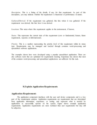 Description. This is a listing of the details, if any, for that requirement. As part of this
description, you may indicate whether the requirement is functional or performance in nature.
Gathered/Derived. If the requirement was gathered, this lists where it was gathered. If the
requirement was derived, this lists how it was derived.
Locations. This notes where this requirement applies in the environment, if known.
Status. This represents the current state of this requirement (core or fundamental, feature, future
requirement, rejected, or informational).
Priority. This is a number representing the priority level of this requirement within its status
type. Requirements may be managed and tracked through common word-processing and
spreadsheet software applications.
The examples shown here were developed using a popular spreadsheet application. There are
also software tools that are optimized for requirements tracking. Experience has shown that most
of the common word-processing and spreadsheet applications are sufficient for this task.
8.Explain Application Requirements
Application Requirement:
The application component interfaces with the user and device components and is a key
part of the requirements analysis. Application requirements are requirements that are determined
from application information, experience, or testing, and represent what is needed by
applications to successfully operate on the system. Figure shows example application
requirements. Application requirements are more technical than user requirements but may still
be subjective.
 