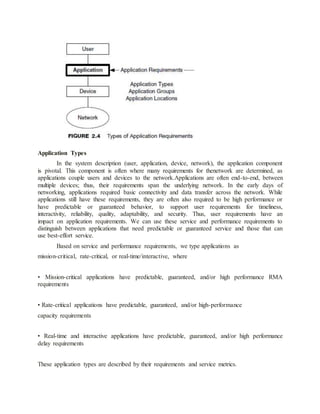 Application Types
In the system description (user, application, device, network), the application component
is pivotal. This component is often where many requirements for thenetwork are determined, as
applications couple users and devices to the network.Applications are often end-to-end, between
multiple devices; thus, their requirements span the underlying network. In the early days of
networking, applications required basic connectivity and data transfer across the network. While
applications still have these requirements, they are often also required to be high performance or
have predictable or guaranteed behavior, to support user requirements for timeliness,
interactivity, reliability, quality, adaptability, and security. Thus, user requirements have an
impact on application requirements. We can use these service and performance requirements to
distinguish between applications that need predictable or guaranteed service and those that can
use best-effort service.
Based on service and performance requirements, we type applications as
mission-critical, rate-critical, or real-time/interactive, where
• Mission-critical applications have predictable, guaranteed, and/or high performance RMA
requirements
• Rate-critical applications have predictable, guaranteed, and/or high-performance
capacity requirements
• Real-time and interactive applications have predictable, guaranteed, and/or high performance
delay requirements
These application types are described by their requirements and service metrics.
 