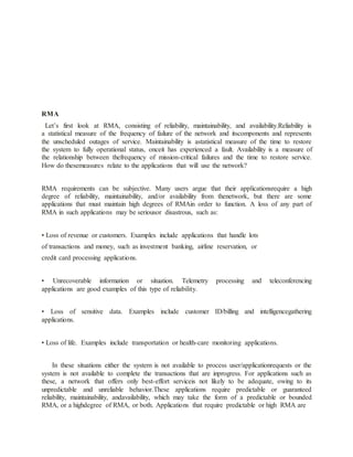 RMA
Let’s first look at RMA, consisting of reliability, maintainability, and availability.Reliability is
a statistical measure of the frequency of failure of the network and itscomponents and represents
the unscheduled outages of service. Maintainability is astatistical measure of the time to restore
the system to fully operational status, onceit has experienced a fault. Availability is a measure of
the relationship between thefrequency of mission-critical failures and the time to restore service.
How do thesemeasures relate to the applications that will use the network?
RMA requirements can be subjective. Many users argue that their applicationsrequire a high
degree of reliability, maintainability, and/or availability from thenetwork, but there are some
applications that must maintain high degrees of RMAin order to function. A loss of any part of
RMA in such applications may be seriousor disastrous, such as:
• Loss of revenue or customers. Examples include applications that handle lots
of transactions and money, such as investment banking, airline reservation, or
credit card processing applications.
• Unrecoverable information or situation. Telemetry processing and teleconferencing
applications are good examples of this type of reliability.
• Loss of sensitive data. Examples include customer ID/billing and intelligencegathering
applications.
• Loss of life. Examples include transportation or health-care monitoring applications.
In these situations either the system is not available to process user/applicationrequests or the
system is not available to complete the transactions that are inprogress. For applications such as
these, a network that offers only best-effort serviceis not likely to be adequate, owing to its
unpredictable and unreliable behavior.These applications require predictable or guaranteed
reliability, maintainability, andavailability, which may take the form of a predictable or bounded
RMA, or a highdegree of RMA, or both. Applications that require predictable or high RMA are
 