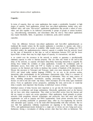 termed here mission-critical applications.
Capacity:
In terms of capacity, there are some applications that require a predictable, bounded, or high
degree of capacity. Such applications, termed here rate-critical applications, include voice, non-
buffered video, and some “tele∗service” applications (applications that provide a subset of voice,
video, and data together to be delivered concurrently to groups of people at various locations,
e.g., teleconferencing, telemedicine, and teleseminars [thus the tele∗]). Rate-critical applications
may require thresholds, limits, or guarantees on minimum, peak, and/or sustained
capacities.
Note the difference between rate-critical applications and best-effort applicationssuch as
traditional file transfer (where the file transfer application is notwritten to operate only when a
predictable or guaranteed service is available). Infile transfer (such as in FTP running over TCP,
described earlier), the applicationreceives whatever capacity is available from the network, based
on the state of thenetwork at that time as well as interactions between TCP and the lower
layers.While at times there may be a high degree of capacity, it is inconsistent, and there
is no control over the resources in the network to predict or guarantee a specific(usually
minimum) capacity in order to function properly. This can often also betied to the end-to-end
delay of the network, as capacity will impact delay.Delay Increasing interactivity is arguably the
driving force behind the evolution of many applications. Consider the evolutionary path of
information access, from telnet and FTP to Gopher (a menu system that simplifies locating
resources on the Internet) and Archie (a database that consists of hundreds of file directories) to
Mosaic (the precursor to Netscape) and Netscape, made even more interactive with the use of
JAVA and virtual reality markup language (VRML). As we saw in the previous section,
interactivity relies predominantly on the performance characteristic delay. Delay is a measure of
the time differences in the transfer and processing of information. There are many sources of
delay, including propagation, transmission, queuing, processing, and routing. This section
focuses on end-to-end and round trip delays, which encompass all of the delay types mentioned
above. From an application service perspective, optimizing the total, end-to-end, or round-trip
delay is usually more important than focusing on individual sources of delay.
Individual sources of delay become more important as we get into the lower-layer components,
as well as in architecture and design optimizations. Historically, applications used on the Internet
did not have strict delay requirements. They relied on best-effort service from the Internet and
did not request or expect any service guarantees. Other applications, found primarily on private
networks (with proprietary network technologies and protocols), have had more strict delay
requirements (as well as capacity and RMA requirements). Some private networks have been
effective in providing predictable or guaranteed delay, either by over-engineering the network
with substantial spare capacity, or by the trade-offof interoperability with other networks. But we
now find that applications withdelay requirements are migrating to the Internet, often using
VPNs, and applicationspreviously dedicated to a single user or device are now being used across
theInternet, forcing a reevaluation of offering services other than best effort on theInternet. This
 