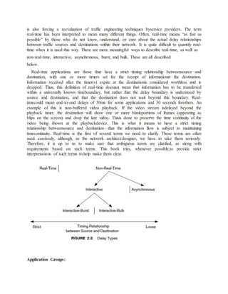 is also forcing a reevaluation of traffic engineering techniques byservice providers. The term
real-time has been interpreted to mean many different things. Often, real-time means “as fast as
possible” by those who do not know, understand, or care about the actual delay relationships
between traffic sources and destinations within their network. It is quite difficult to quantify real-
time when it is used this way. There are more meaningful ways to describe real-time, as well as
non-real-time, interactive, asynchronous, burst, and bulk. These are all described
below.
Real-time applications are those that have a strict timing relationship betweensource and
destination, with one or more timers set for the receipt of informationat the destination.
Information received after the timer(s) expire at the destinationis considered worthless and is
dropped. Thus, this definition of real-time doesnot mean that information has to be transferred
within a universally known timeboundary, but rather that the delay boundary is understood by
source and destination, and that the destination does not wait beyond this boundary. Real-
timecould mean end-to-end delays of 30ms for some applications and 30 seconds forothers. An
example of this is non-buffered video playback. If the video stream isdelayed beyond the
playback timer, the destination will show one or more blankportions of frames (appearing as
blips on the screen) and drop the late video. Thisis done to preserve the time continuity of the
video being shown at the playbackdevice. This is what it means to have a strict timing
relationship betweensource and destination—that the information flow is subject to maintaining
timecontinuity. Real-time is the first of several terms we need to clarify. These terms are often
used carelessly, although, as the network architect/designer, we have to take them seriously.
Therefore, it is up to us to make sure that ambiguous terms are clarified, as along with
requirements based on such terms. This book tries, whenever possible,to provide strict
interpretations of such terms to help make them clear.
Application Groups:
 