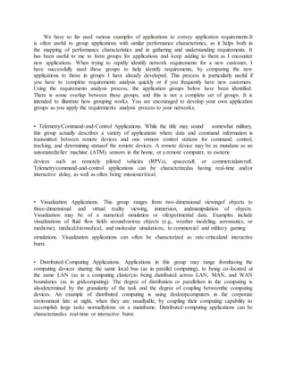 We have so far used various examples of applications to convey application requirements.It
is often useful to group applications with similar performance characteristics, as it helps both in
the mapping of performance characteristics and in gathering and understanding requirements. It
has been useful to me to form groups for applications and keep adding to them as I encounter
new applications. When trying to rapidly identify network requirements for a new customer, I
have successfully used these groups to help identify requirements, by comparing the new
applications to those in groups I have already developed. This process is particularly useful if
you have to complete requirements analysis quickly or if you frequently have new customers.
Using the requirements analysis process, the application groups below have been identified.
There is some overlap between these groups, and this is not a complete set of groups. It is
intended to illustrate how grouping works. You are encouraged to develop your own application
groups as you apply the requirements analysis process to your networks.
• Telemetry/Command-and-Control Applications. While the title may sound somewhat military,
this group actually describes a variety of applications where data and command information is
transmitted between remote devices and one ormore control stations for command, control,
tracking, and determining statusof the remote devices. A remote device may be as mundane as an
automatedteller machine (ATM), sensors in the home, or a remote computer, to esoteric
devices such as remotely piloted vehicles (RPVs), spacecraft, or commercialaircraft.
Telemetry/command-and-control applications can be characterizedas having real-time and/or
interactive delay, as well as often being missioncritical.
• Visualization Applications. This group ranges from two-dimensional viewingof objects to
three-dimensional and virtual reality viewing, immersion, andmanipulation of objects.
Visualization may be of a numerical simulation or ofexperimental data. Examples include
visualizations of fluid flow fields aroundvarious objects (e.g., weather modeling, aeronautics, or
medicine), medical,biomedical, and molecular simulations, to commercial and military gaming
simulations. Visualization applications can often be characterized as rate-criticaland interactive
burst.
• Distributed-Computing Applications. Applications in this group may range fromhaving the
computing devices sharing the same local bus (as in parallel computing), to being co-located at
the same LAN (as in a computing cluster),to being distributed across LAN, MAN, and WAN
boundaries (as in gridcomputing). The degree of distribution or parallelism in the computing is
alsodetermined by the granularity of the task and the degree of coupling betweenthe computing
devices. An example of distributed computing is using desktopcomputers in the corporate
environment late at night, when they are usuallyidle, by coupling their computing capability to
accomplish large tasks normallydone on a mainframe. Distributed-computing applications can be
characterizedas real-time or interactive burst.
 