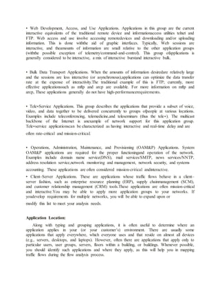 • Web Development, Access, and Use Applications. Applications in this group are the current
interactive equivalents of the traditional remote device and informationaccess utilities telnet and
FTP. Web access and use involve accessing remotedevices and downloading and/or uploading
information. This is done withthe aid of graphic interfaces. Typically, Web sessions are
interactive, and theamounts of information are small relative to the other application groups
(withthe possible exception of telemetry/command-and-control). This group ofapplications is
generally considered to be interactive, a mix of interactive burstand interactive bulk.
• Bulk Data Transport Applications. When the amounts of information desiredare relatively large
and the sessions are less interactive (or asynchronous),applications can optimize the data transfer
rate at the expense of interactivity.The traditional example of this is FTP; currently, more
effective applicationssuch as mftp and arcp are available. For more information on mftp and
arcp, These applications generally do not have high-performancerequirements.
• Tele∗Service Applications. This group describes the applications that provide a subset of voice,
video, and data together to be delivered concurrently to groups ofpeople at various locations.
Examples include teleconferencing, telemedicine,and teleseminars (thus the tele∗). The multicast
backbone of the Internet is anexample of network support for this application group.
Tele∗service applicationscan be characterized as having interactive and real-time delay and are
often rate-critical and mission-critical.
• Operations, Administration, Maintenance, and Provisioning (OAM&P) Applications. System
OAM&P applications are required for the proper functioningand operation of the network.
Examples include domain name service(DNS), mail services/SMTP, news services/NNTP,
address resolution service,network monitoring and management, network security, and systems
accounting. These applications are often considered mission-critical andinteractive.
• Client–Server Applications. These are applications whose traffic flows behave in a client–
server fashion, such as enterprise resource planning (ERP), supply chainmanagement (SCM),
and customer relationship management (CRM) tools.These applications are often mission-critical
and interactive.You may be able to apply more application groups to your networks. If
youdevelop requirements for multiple networks, you will be able to expand upon or
modify this list to meet your analysis needs.
Application Location:
Along with typing and grouping applications, it is often useful to determine where an
application applies in your (or your customer’s) environment. There are usually some
applications that apply everywhere, which everyone uses and that reside on almost all devices
(e.g., servers, desktops, and laptops). However, often there are applications that apply only to
particular users, user groups, servers, floors within a building, or buildings. Whenever possible,
you should identify such applications and where they apply, as this will help you in mapping
traffic flows during the flow analysis process.
 