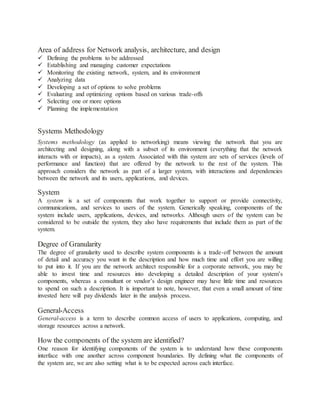 Area of address for Network analysis, architecture, and design
 Defining the problems to be addressed
 Establishing and managing customer expectations
 Monitoring the existing network, system, and its environment
 Analyzing data
 Developing a set of options to solve problems
 Evaluating and optimizing options based on various trade-offs
 Selecting one or more options
 Planning the implementation
Systems Methodology
Systems methodology (as applied to networking) means viewing the network that you are
architecting and designing, along with a subset of its environment (everything that the network
interacts with or impacts), as a system. Associated with this system are sets of services (levels of
performance and function) that are offered by the network to the rest of the system. This
approach considers the network as part of a larger system, with interactions and dependencies
between the network and its users, applications, and devices.
System
A system is a set of components that work together to support or provide connectivity,
communications, and services to users of the system. Generically speaking, components of the
system include users, applications, devices, and networks. Although users of the system can be
considered to be outside the system, they also have requirements that include them as part of the
system.
Degree of Granularity
The degree of granularity used to describe system components is a trade-off between the amount
of detail and accuracy you want in the description and how much time and effort you are willing
to put into it. If you are the network architect responsible for a corporate network, you may be
able to invest time and resources into developing a detailed description of your system’s
components, whereas a consultant or vendor’s design engineer may have little time and resources
to spend on such a description. It is important to note, however, that even a small amount of time
invested here will pay dividends later in the analysis process.
General-Access
General-access is a term to describe common access of users to applications, computing, and
storage resources across a network.
How the components of the system are identified?
One reason for identifying components of the system is to understand how these components
interface with one another across component boundaries. By defining what the components of
the system are, we are also setting what is to be expected across each interface.
 