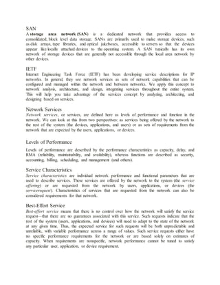 SAN
A storage area network (SAN) is a dedicated network that provides access to
consolidated, block level data storage. SANs are primarily used to make storage devices, such
as disk arrays, tape libraries, and optical jukeboxes, accessible to servers so that the devices
appear like locally attached devices to the operating system. A SAN typically has its own
network of storage devices that are generally not accessible through the local area network by
other devices.
IETF
Internet Engineering Task Force (IETF) has been developing service descriptions for IP
networks. In general, they see network services as sets of network capabilities that can be
configured and managed within the network and between networks. We apply this concept to
network analysis, architecture, and design, integrating services throughout the entire system.
This will help you take advantage of the services concept by analyzing, architecting, and
designing based on services.
Network Services
Network services, or services, are defined here as levels of performance and function in the
network. We can look at this from two perspectives: as services being offered by the network to
the rest of the system (the devices, applications, and users) or as sets of requirements from the
network that are expected by the users, applications, or devices.
Levels of Performance
Levels of performance are described by the performance characteristics as capacity, delay, and
RMA (reliability, maintainability, and availability), whereas functions are described as security,
accounting, billing, scheduling, and management (and others).
Service Characteristics
Service characteristics are individual network performance and functional parameters that are
used to describe services. These services are offered by the network to the system (the service
offering) or are requested from the network by users, applications, or devices (the
servicerequest). Characteristics of services that are requested from the network can also be
considered requirements for that network.
Best-Effort Service
Best-effort service means that there is no control over how the network will satisfy the service
request—that there are no guarantees associated with this service. Such requests indicate that the
rest of the system (users, applications, and devices) will need to adapt to the state of the network
at any given time. Thus, the expected service for such requests will be both unpredictable and
unreliable, with variable performance across a range of values. Such service requests either have
no specific performance requirements for the network or are based solely on estimates of
capacity. When requirements are nonspecific, network performance cannot be tuned to satisfy
any particular user, application, or device requirement.
 