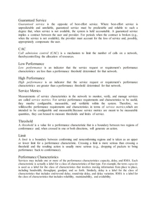 Guaranteed Service
Guaranteed service is the opposite of best-effort service. Where best-effort service is
unpredictable and unreliable, guaranteed service must be predictable and reliable to such a
degree that, when service is not available, the system is held accountable. A guaranteed service
implies a contract between the user and provider. For periods when the contract is broken (e.g.,
when the service is not available), the provider must account for the loss of service and, possibly,
appropriately compensate the user.
CAC
Call admission control (CAC) is a mechanism to limit the number of calls on a network,
therebycontrolling the allocation of resources.
Low Performance
Low performance is an indicator that the service request or requirement’s performance
characteristics are less than a performance threshold determined for that network.
High Performance
High performance is an indicator that the service request or requirement’s performance
characteristics are greater than a performance threshold determined for that network.
Service Metrics
Measurements of service characteristics in the network to monitor, verify, and manage services
are called service metrics. For service performance requirements and characteristics to be useful,
they mustbe configurable, measurable, and verifiable within the system. Therefore, we
willdescribe performance requirements and characteristics in terms of service metrics,which are
intended to be configurable and measurable.Because service metrics are meant to be measurable
quantities, they can beused to measure thresholds and limits of service.
Threshold
A threshold is a value for a performance characteristic that is a boundary between two regions of
conformance and, when crossed in one or both directions, will generate an action.
Limit
A limit is a boundary between conforming and nonconforming regions and is taken as an upper
or lower limit for a performance characteristic. Crossing a limit is more serious than crossing a
threshold and the resulting action is usually more serious (e.g., dropping of packets to bring
performance back to conformance).
Performance Characteristics
Services may include one or more of the performance characteristics: capacity, delay, and RMA. Each
characteristic is actually a label for a class of characteristics of that type. For example, the term capacity
is used as a label for the class of characteristics that involves moving information from place to place,
including bandwidth, throughput, goodput, and so forth. Similarly, delay is a label for the class of
characteristics that includes end-to-end delay, round-trip delay, and delay variation. RMA is a label for
the class of characteristics that includes reliability, maintainability, and availability.
 