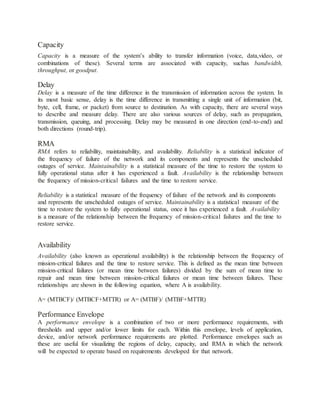 Capacity
Capacity is a measure of the system’s ability to transfer information (voice, data,video, or
combinations of these). Several terms are associated with capacity, suchas bandwidth,
throughput, or goodput.
Delay
Delay is a measure of the time difference in the transmission of information across the system. In
its most basic sense, delay is the time difference in transmitting a single unit of information (bit,
byte, cell, frame, or packet) from source to destination. As with capacity, there are several ways
to describe and measure delay. There are also various sources of delay, such as propagation,
transmission, queuing, and processing. Delay may be measured in one direction (end-to-end) and
both directions (round-trip).
RMA
RMA refers to reliability, maintainability, and availability. Reliability is a statistical indicator of
the frequency of failure of the network and its components and represents the unscheduled
outages of service. Maintainability is a statistical measure of the time to restore the system to
fully operational status after it has experienced a fault. Availability is the relationship between
the frequency of mission-critical failures and the time to restore service.
Reliability is a statistical measure of the frequency of failure of the network and its components
and represents the unscheduled outages of service. Maintainability is a statistical measure of the
time to restore the system to fully operational status, once it has experienced a fault. Availability
is a measure of the relationship between the frequency of mission-critical failures and the time to
restore service.
Availability
Availability (also known as operational availability) is the relationship between the frequency of
mission-critical failures and the time to restore service. This is defined as the mean time between
mission-critical failures (or mean time between failures) divided by the sum of mean time to
repair and mean time between mission-critical failures or mean time between failures. These
relationships are shown in the following equation, where A is availability.
A= (MTBCF)/ (MTBCF+MTTR) or A= (MTBF)/ (MTBF+MTTR)
Performance Envelope
A performance envelope is a combination of two or more performance requirements, with
thresholds and upper and/or lower limits for each. Within this envelope, levels of application,
device, and/or network performance requirements are plotted. Performance envelopes such as
these are useful for visualizing the regions of delay, capacity, and RMA in which the network
will be expected to operate based on requirements developed for that network.
 