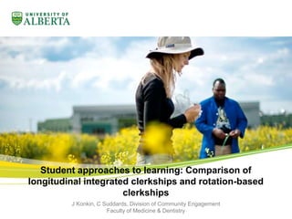 Student approaches to learning: Comparison of 
longitudinal integrated clerkships and rotation-based 
clerkships 
J Konkin, C Suddards, Division of Community Engagement 
Faculty of Medicine & Dentistry 
 