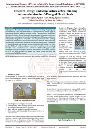 International Journal of Trend in Scientific Research and Development (IJTSRD)
Volume 4 Issue 4, June 2020 Available Online: www.ijtsrd.com e-ISSN: 2456 – 6470
@ IJTSRD | Unique Paper ID – IJTSRD31177 | Volume – 4 | Issue – 4 | May-June 2020 Page 815
Research, Design and Manufacture of Seal-Binding
Automechanism for 6-Pronged Plastic Seals
Nguyen Hong Son, Nguyen Manh Thang, Nguyen Đinh Hai,
Vu Hoai Bac, Pham Thi Thao, Vu Van Duy
Center for Mechanical Engineering, Hanoi University of Industry, Hanoi, Vietnam
ABSTRACT
In this paper, the author presents the result on researching, designing and
manufacturing a seal-bing mechanism for 6-pronged plastic seals to apply in
laser engraving lines of logos, barcodes, codes ... with automatic 6-pronged
plastic seals. Unlike the conventional clamping machenism that require two
clamping and rotating mechanisms for twisting, this seal-binding mechanism
is designed to integrate and connect the clamping mechanism to the rotating
mechanism, therefore, the structure iscompactandeffective.Theseal-binding
mechanism is implemented during the process of collecting seals, if achieved,
10 seals will clamp and twist the wire to bind seals each bundle with each
bundle of 10 seals in 14 seconds, the number of twisted turns when binding
from 4 to 5 turns. In order to ensure a reliable and stable working process,the
twisting machenism is designed and used with a sensor to count the number
of turns, the angle of twist to release the clamp. These processes are
programmed by PLC for control.
KEYWORDS: Automechanism, automatic wire-twisting, plastic seal, PLC control
How to cite this paper: Nguyen Hong Son
| Nguyen Manh Thang | Nguyen Ðinh Hai |
Vu Hoai Bac | Pham Thi Thao | Vu VanDuy
"Research, Design and Manufacture of
Seal-Binding Automechanism for 6-
Pronged Plastic
Seals" Published in
International Journal
of Trend in Scientific
Research and
Development
(ijtsrd), ISSN: 2456-
6470, Volume-4 |
Issue-4, June 2020, pp.815-818, URL:
www.ijtsrd.com/papers/ijtsrd31177.pdf
Copyright © 2020 by author(s) and
International Journal ofTrendinScientific
Research and Development Journal. This
is an Open Access article distributed
under the terms of
the Creative
CommonsAttribution
License (CC BY 4.0)
(http://creativecommons.org/licenses/by
/4.0)
1. INTRODUCTION
In the process of production, transportation, storage of
goods, 6-pronged plastic seals are widely used becaue of its
the superiority as follows.
Fig.1. 6-pronged plastic seals
Limiting losses during the transport.
Transparency in the delivery process from production
warehouses - delivery staff - consumers.
Easy in brand management and recognition
Increase the reliability and professionalism in the eyes
of customers
However, these plastic seals promote their superiority only
when they are laser engraved with logos, barcodes, codes ...
of the company in the process of use. Meanwhile, some
enterprises are using labor to engrave and collect plastic
seals manually with low productivity and toxic working
environment.
The wire- twisting mechanism to bind sealsintoeachbundle
with a fixed number is a decisive mechanism in the line of
engraving seals.
In fact, the wire- twisting mechanism is also widely used in
industry and in life, especially in automated devices.
Figure 2, 3 are a picture of clamping and rotating terminals
to create a twist when making twisting brushes. In this
mechanism, two clamping and rotating mechanisms are
implemented by independently controlling two different
mechanisms [1].
Fig.2. Twisting brush [1]
IJTSRD31177
 