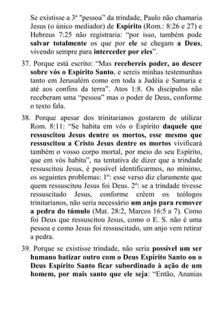 Se existisse a 3ª "pessoa” da trindade, Paulo não chamaria Jesus (o único mediador) de Espírito (Rom.: 8:26 e 27) e Hebreus 7:25 não registraria: “por isso, também pode salvar totalmente os que por ele se chegam a Deus, vivendo sempre para interceder por eles”. 
37. Porque está escrito: “Mas recebereis poder, ao descer sobre vós o Espírito Santo, e sereis minhas testemunhas tanto em Jerusalém como em toda a Judéia e Samaria e até aos confins da terra”. Atos 1:8. Os discípulos não receberam uma “pessoa” mas o poder de Deus, conforme o texto fala. 
38. Porque apesar dos trinitarianos gostarem de utilizar Rom. 8:11: “Se habita em vós o Espírito daquele que ressuscitou Jesus dentre os mortos, esse mesmo que ressuscitou a Cristo Jesus dentre os mortos vivificará também o vosso corpo mortal, por meio do seu Espírito, que em vós habita”, na tentativa de dizer que a trindade ressuscitou Jesus, é possível identificarmos, no mínimo, os seguintes problemas: 1º: esse verso diz claramente que quem ressuscitou Jesus foi Deus. 2º: se a trindade tivesse ressuscitado Jesus, conforme crêem os teólogos trinitarianos, não seria necessário um anjo para remover a pedra do túmulo (Mat. 28:2, Marcos 16:5 a 7). Como foi Deus que ressuscitou Jesus, como o E. S. não é uma pessoa e como Jesus foi ressuscitado, um anjo vem retirar a pedra. 
39. Porque se existisse trindade, não seria possível um ser humano batizar outro com o Deus Espírito Santo ou o Deus Espírito Santo ficar subordinado à ação de um homem, por mais santo que ele seja: “Então, Ananias  