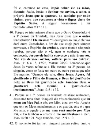 foi e, entrando na casa, impôs sobre ele as mãos, dizendo: Saulo, irmão, o Senhor me enviou, a saber, o próprio Jesus que te apareceu no caminho por onde vinhas, para que recuperes a vista e fiques cheio do Espírito Santo. A seguir, levantou-se e foi batizado”.Atos 9:17 e 18. 
40. Porque os trinitarianos dizem que o Outro Consolador é a 3ª pessoa da Trindade, mas Jesus disse que o outro Consolador é Ele mesmo: “E eu rogarei ao Pai, e ele vos dará outro Consolador, a fim de que esteja para sempre convosco, o Espírito da verdade, que o mundo não pode receber, porque não o vê, nem o conhece; vós o conheceis, porque ele habita convosco e estará em vós. Não vos deixarei órfãos, voltarei para vós outros”. João 14:16 a 18, 17:26, Mateus 28:20. Lembre-se que Jesus às vezes refere-se a Ele mesmo na 3ª pessoa do singular, como se fosse um outro ou outra pessoa que não Ele mesmo: “Quando ele saiu, disse Jesus: Agora, foi glorificado o Filho do Homem, e Deus foi glorificado nele; se Deus foi glorificado nele, também Deus o glorificará nele mesmo; e glorificá-lo-á imediatamente”. João 13:31 e 32. 
41. Porque se a 3ª pessoa da trindade existisse realmente, Jesus não teria dito: “Naquele dia vós conhecereis que eu estou em Meu Pai, e vós, em Mim, e eu, em vós. Aquele que tem os Meus mandamentos e os guarda, esse é o que Me ama; e aquele que me ama será amado por Meu Pai, e Eu também o amarei e me manifestarei a ele”. João 14:20 e 21. Veja também João 15:9 e 10. 
42. O momento foi terrível: ninguém jamais sofreu tanto e  
