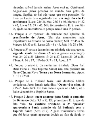 ninguém sofrerá jamais assim. Jesus está no Getsêmani. Angustia-se pelos pecados do mundo. Sua gotas de sangue. Suplica ao Pai três vezes que seja poupado. No livro de Lucas está registrado que um anjo do céu O confortava (Lucas 22:43). Mat. 26:36 a 46, Marcos 14:32 a 42, Lucas 22: 39 a 46. Não foi possível o E. S. auxiliá- lo, ajudá-lo ou confortá-lo porque não é uma 3ª pessoa. 
43. Porque a 3ª “pessoa” da trindade não aparece na crucificação de Jesus. (Um dos momentos mais importantes na história do nosso mundo) Mat. 27:45 a 56, Marcos 15: 33 a 41, Lucas 23: 44 a 49, João 19: 28 a 30. 
44. Porque a 3ª pessoa da santíssima trindade não aparece na segunda vinda de Jesus. (A nossa grande esperança!) Mat. 24: 29 a 31, Marcos 13: 24 a 27, Lucas 21: 25 a 28, I Tess. 4: 16 e 17, II Pedro 3: 7 a 13, Apoc. 1:7. 
45. Porque o mistério da santíssima trindade (Deus Pai, Deus Filho e Deus Espírito Santo) não está presente no Novo Céu, na Nova Terra e na Nova Jerusalém. Apoc. 21: 1 a 22:20. 
46. Porque se a trindade fosse uma doutrina bíblica verdadeira, Jesus jamais teria dito: “Quem vê a mim, vê o Pai”. João 14:9. Ele teria falado quem vê a Mim, vê o Pai e vê também o Espírito Santo. 
47. Porque é Jesus quem aparece para Saulo a caminho de Damasco (Atos 9:1 a 9). Ele prometeu o E. S. que de fato veio. Se existisse trindade, a 3ª “pessoa” apareceria a Paulo quando ele foi batizado com o Espírito Santo (Atos 9:17). Alguns trinitarianos dizem que foi Jesus quem apareceu devido ao fato de Saulo ir  