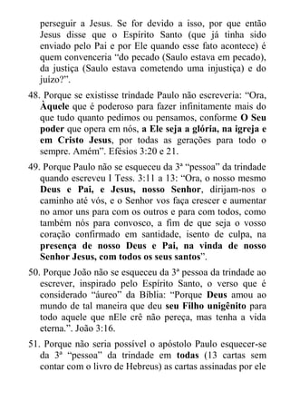 perseguir a Jesus. Se for devido a isso, por que então Jesus disse que o Espírito Santo (que já tinha sido enviado pelo Pai e por Ele quando esse fato acontece) é quem convenceria “do pecado (Saulo estava em pecado), da justiça (Saulo estava cometendo uma injustiça) e do juízo?”. 
48. Porque se existisse trindade Paulo não escreveria: “Ora, Àquele que é poderoso para fazer infinitamente mais do que tudo quanto pedimos ou pensamos, conforme O Seu poder que opera em nós, a Ele seja a glória, na igreja e em Cristo Jesus, por todas as gerações para todo o sempre. Amém”. Efésios 3:20 e 21. 
49. Porque Paulo não se esqueceu da 3ª “pessoa” da trindade quando escreveu I Tess. 3:11 a 13: “Ora, o nosso mesmo Deus e Pai, e Jesus, nosso Senhor, dirijam-nos o caminho até vós, e o Senhor vos faça crescer e aumentar no amor uns para com os outros e para com todos, como também nós para convosco, a fim de que seja o vosso coração confirmado em santidade, isento de culpa, na presença de nosso Deus e Pai, na vinda de nosso Senhor Jesus, com todos os seus santos”. 
50. Porque João não se esqueceu da 3ª pessoa da trindade ao escrever, inspirado pelo Espírito Santo, o verso que é considerado “áureo” da Bíblia: “Porque Deus amou ao mundo de tal maneira que deu seu Filho unigênito para todo aquele que nEle crê não pereça, mas tenha a vida eterna.”. João 3:16. 
51. Porque não seria possível o apóstolo Paulo esquecer-se da 3ª “pessoa” da trindade em todas (13 cartas sem contar com o livro de Hebreus) as cartas assinadas por ele  