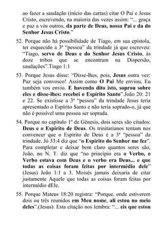 ao fazer a saudação (início das cartas) citar O Pai e Jesus Cristo, escrevendo, na maioria das vezes assim: “... graça e paz a vós outros, da parte de Deus, nosso Pai e da do Senhor Jesus Cristo.” 
52. Porque não há possibilidade de Tiago, em sua epístola, ter esquecido a 3ª “pessoa” da trindade já que escreveu: “Tiago, servo de Deus e do Senhor Jesus Cristo, às doze tribos que se encontram na Dispersão, saudações”.Tiago 1:1 
53. Porque Jesus disse: “Disse-lhes, pois, Jesus outra vez: Paz seja convosco! Assim como O Pai Me enviou, Eu também vos envio. E havendo dito isto, soprou sobre eles e disse-lhes: recebei o Espírito Santo”.João 20: 21 e 22. Se existisse a 3ª “pessoa” da trindade Jesus teria apresentado o Espírito Santo e não teria soprado-o, já que não é possível uma pessoa ser soprada. 
54. Porque no capítulo 1º de Gênesis, dois seres são citados: Deus e o Espírito de Deus. Os trinitarianos tentam nos convencer que o Espírito de Deus é a 3ª “pessoa” da trindade. Jó 33:4 diz que “o Espírito do Senhor me fez”. Para completar e deixar bem claro quantos seres são, João, no N. T. diz que “no princípio era o Verbo, o Verbo estava com Deus e o verbo era Deus... e que todas as coisas foram feitas por intermédio dele” (Jesus) João 1:1 a 3. Moisés jamais deixaria de citar justamente Aquele que todas as coisas foram feitas por intermédio dEle. 
55. Porque Mateus 18:20 registra: “Porque, onde estiverem dois ou três reunidos em Meu nome, ali estou no meio deles”.(Jesus). Esta citação nos lembra: “... eis que estou  