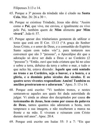 Filipenses 3:13 e 14. 
65. Porque a 3ª pessoa da trindade não é citado na Santa Ceia. Mat. 26: 26 a 30 +. 
66. Porque se existisse Trindade, Jesus não diria: “Assim como o Pai, que vive, me enviou, e igualmente eu vivo pelo Pai, também quem de Mim alimenta por Mim viverá”. João 6: 57. 
67. Porque apesar dos trinitarianos gostarem de utilizar o texto que está em II Cor. 13:13 (“A graça do Senhor Jesus Cristo, e o amor de Deus, e a comunhão do Espírito Santo sejam com todos vós”.), para tentarem nos convencer que são 3 “pessoas”, o Apocalipse diz que a adoração só deve ser dada a Deus e ao Cordeiro (2 “pessoas”): “Então, ouvi que toda criatura que há no céus e sobre a terra, debaixo da terra e sobre o mar, e tudo o que neles há, estava dizendo: Àquele que está sentado no trono e ao Cordeiro, seja o louvor, e a honra, e a glória, e o domínio pelos séculos dos séculos. E os quatro seres viventes respondiam: Amém! Também os anciãos prostraram-se e adoraram.” Apoc. 5: 13 e 14. 
68. Porque está escrito: “Vi também tronos, e nestes sentaram-se aqueles aos quais foi dada autoridade de julgar. Vi ainda as almas dos decapitados por causa do testemunho de Jesus, bem como por causa da palavra de Deus, tantos quantos não adoraram a besta, nem tampouco a sua imagem, e não receberam a marca na fronte e na mão. E viveram e reinaram com Cristo durante mil anos”. Apoc. 20:4. 
69. Porque está escrito em Isaías 55: 5 a 7: “Eis que  