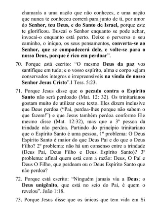 chamarás a uma nação que não conheces, e uma nação que nunca te conheceu correrá para junto de ti, por amor do Senhor, teu Deus, e do Santo de Israel, porque este te glorificou. Buscai o Senhor enquanto se pode achar, invocai-o enquanto está perto. Deixe o perverso o seu caminho, o iníquo, os seus pensamentos, converta-se ao Senhor, que se compadecerá dele, e volte-se para o nosso Deus, porque é rico em perdoar”. 
70. Porque está escrito: “O mesmo Deus da paz vos santifique em tudo; e o vosso espírito, alma e corpo sejam conservados íntegros e irrepreensíveis na vinda de nosso Senhor Jesus Cristo”.I Tess. 5:23. 
71. Porque Jesus disse que o pecado contra o Espírito Santo não será perdoado (Mat. 12: 32). Os trinitarianos gostam muito de utilizar esse texto. Eles dizem inclusive que Deus perdoa (“Pai, perdoa-lhes porque não sabem o que fazem!”) e que Jesus também perdoa conforme Ele mesmo disse (Mat. 12:32), mas que a 3ª pessoa da trindade não perdoa. Partindo do princípio trinitariano que o Espírito Santo é uma pessoa, 1º problema: O Deus Espírito Santo é maior do que Deus Pai e do que o Deus Filho? 2º problema: não há um consenso entre a trindade (Deus Pai, Deus Filho e Deus Espírito Santo)? 3º problema: afinal quem está com a razão: Deus, O Pai e Deus O Filho, que perdoam ou o Deus Espírito Santo que não perdoa? 
72. Porque está escrito: “Ninguém jamais viu a Deus; o Deus unigênito, que está no seio do Pai, é quem o revelou”. João 1:18. 
73. Porque Jesus disse que os únicos que tem vida em Si  
