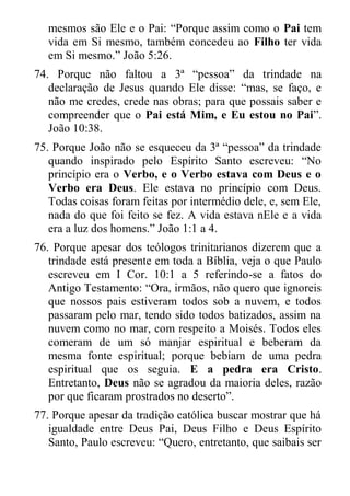 mesmos são Ele e o Pai: “Porque assim como o Pai tem vida em Si mesmo, também concedeu ao Filho ter vida em Si mesmo.” João 5:26. 
74. Porque não faltou a 3ª “pessoa” da trindade na declaração de Jesus quando Ele disse: “mas, se faço, e não me credes, crede nas obras; para que possais saber e compreender que o Pai está Mim, e Eu estou no Pai”. João 10:38. 
75. Porque João não se esqueceu da 3ª “pessoa” da trindade quando inspirado pelo Espírito Santo escreveu: “No princípio era o Verbo, e o Verbo estava com Deus e o Verbo era Deus. Ele estava no princípio com Deus. Todas coisas foram feitas por intermédio dele, e, sem Ele, nada do que foi feito se fez. A vida estava nEle e a vida era a luz dos homens.” João 1:1 a 4. 
76. Porque apesar dos teólogos trinitarianos dizerem que a trindade está presente em toda a Bíblia, veja o que Paulo escreveu em I Cor. 10:1 a 5 referindo-se a fatos do Antigo Testamento: “Ora, irmãos, não quero que ignoreis que nossos pais estiveram todos sob a nuvem, e todos passaram pelo mar, tendo sido todos batizados, assim na nuvem como no mar, com respeito a Moisés. Todos eles comeram de um só manjar espiritual e beberam da mesma fonte espiritual; porque bebiam de uma pedra espiritual que os seguia. E a pedra era Cristo. Entretanto, Deus não se agradou da maioria deles, razão por que ficaram prostrados no deserto”. 
77. Porque apesar da tradição católica buscar mostrar que há igualdade entre Deus Pai, Deus Filho e Deus Espírito Santo, Paulo escreveu: “Quero, entretanto, que saibais ser  