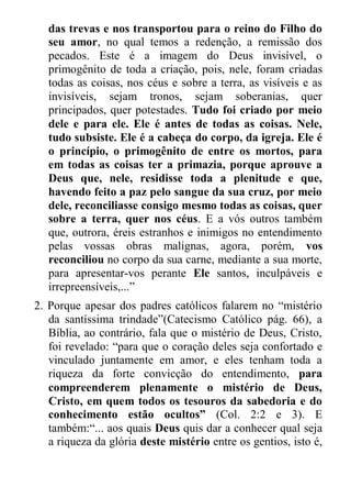 das trevas e nos transportou para o reino do Filho do seu amor, no qual temos a redenção, a remissão dos pecados. Este é a imagem do Deus invisível, o primogênito de toda a criação, pois, nele, foram criadas todas as coisas, nos céus e sobre a terra, as visíveis e as invisíveis, sejam tronos, sejam soberanias, quer principados, quer potestades. Tudo foi criado por meio dele e para ele. Ele é antes de todas as coisas. Nele, tudo subsiste. Ele é a cabeça do corpo, da igreja. Ele é o princípio, o primogênito de entre os mortos, para em todas as coisas ter a primazia, porque aprouve a Deus que, nele, residisse toda a plenitude e que, havendo feito a paz pelo sangue da sua cruz, por meio dele, reconciliasse consigo mesmo todas as coisas, quer sobre a terra, quer nos céus. E a vós outros também que, outrora, éreis estranhos e inimigos no entendimento pelas vossas obras malignas, agora, porém, vos reconciliou no corpo da sua carne, mediante a sua morte, para apresentar-vos perante Ele santos, inculpáveis e irrepreensíveis,...” 
2. Porque apesar dos padres católicos falarem no “mistério da santíssima trindade”(Catecismo Católico pág. 66), a Bíblia, ao contrário, fala que o mistério de Deus, Cristo, foi revelado: “para que o coração deles seja confortado e vinculado juntamente em amor, e eles tenham toda a riqueza da forte convicção do entendimento, para compreenderem plenamente o mistério de Deus, Cristo, em quem todos os tesouros da sabedoria e do conhecimento estão ocultos” (Col. 2:2 e 3). E também:“... aos quais Deus quis dar a conhecer qual seja a riqueza da glória deste mistério entre os gentios, isto é,  
