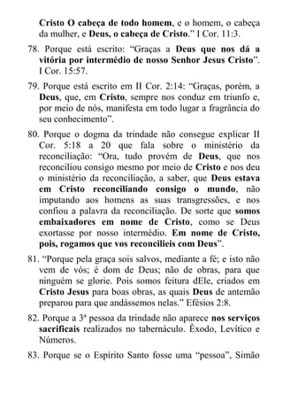 Cristo O cabeça de todo homem, e o homem, o cabeça da mulher, e Deus, o cabeça de Cristo.” I Cor. 11:3. 
78. Porque está escrito: “Graças a Deus que nos dá a vitória por intermédio de nosso Senhor Jesus Cristo”. I Cor. 15:57. 
79. Porque está escrito em II Cor. 2:14: “Graças, porém, a Deus, que, em Cristo, sempre nos conduz em triunfo e, por meio de nós, manifesta em todo lugar a fragrância do seu conhecimento”. 
80. Porque o dogma da trindade não consegue explicar II Cor. 5:18 a 20 que fala sobre o ministério da reconciliação: “Ora, tudo provém de Deus, que nos reconciliou consigo mesmo por meio de Cristo e nos deu o ministério da reconciliação, a saber, que Deus estava em Cristo reconciliando consigo o mundo, não imputando aos homens as suas transgressões, e nos confiou a palavra da reconciliação. De sorte que somos embaixadores em nome de Cristo, como se Deus exortasse por nosso intermédio. Em nome de Cristo, pois, rogamos que vos reconcilieis com Deus”. 
81. “Porque pela graça sois salvos, mediante a fé; e isto não vem de vós; é dom de Deus; não de obras, para que ninguém se glorie. Pois somos feitura dEle, criados em Cristo Jesus para boas obras, as quais Deus de antemão preparou para que andássemos nelas.” Efésios 2:8. 
82. Porque a 3ª pessoa da trindade não aparece nos serviços sacrificais realizados no tabernáculo. Êxodo, Levítico e Números. 
83. Porque se o Espírito Santo fosse uma “pessoa”, Simão  