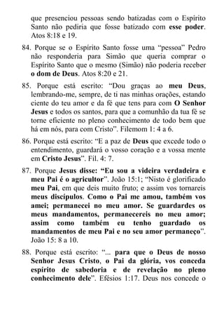 que presenciou pessoas sendo batizadas com o Espírito Santo não pediria que fosse batizado com esse poder. Atos 8:18 e 19. 
84. Porque se o Espírito Santo fosse uma “pessoa” Pedro não responderia para Simão que queria comprar o Espírito Santo que o mesmo (Simão) não poderia receber o dom de Deus. Atos 8:20 e 21. 
85. Porque está escrito: “Dou graças ao meu Deus, lembrando-me, sempre, de ti nas minhas orações, estando ciente do teu amor e da fé que tens para com O Senhor Jesus e todos os santos, para que a comunhão da tua fé se torne eficiente no pleno conhecimento de todo bem que há em nós, para com Cristo”. Filemom 1: 4 a 6. 
86. Porque está escrito: “E a paz de Deus que excede todo o entendimento, guardará o vosso coração e a vossa mente em Cristo Jesus”. Fil. 4: 7. 
87. Porque Jesus disse: “Eu sou a videira verdadeira e meu Pai é o agricultor”. João 15:1; “Nisto é glorificado meu Pai, em que deis muito fruto; e assim vos tornareis meus discípulos. Como o Pai me amou, também vos amei; permanecei no meu amor. Se guardardes os meus mandamentos, permanecereis no meu amor; assim como também eu tenho guardado os mandamentos de meu Pai e no seu amor permaneço”. João 15: 8 a 10. 
88. Porque está escrito: “... para que o Deus de nosso Senhor Jesus Cristo, o Pai da glória, vos conceda espírito de sabedoria e de revelação no pleno conhecimento dele”. Efésios 1:17. Deus nos concede o  