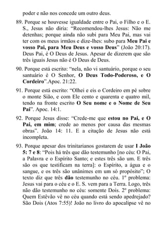 poder e não nos concede um outro deus. 
89. Porque se houvesse igualdade entre o Pai, o Filho e o E. S., Jesus não diria: “Recomendou-lhes Jesus: Não me detenhas; porque ainda não subi para Meu Pai, mas vai ter com os meus irmãos e dize-lhes: subo para Meu Pai e vosso Pai, para Meu Deus e vosso Deus” (João 20:17). Deus Pai, é O Deus de Jesus. Apesar de dizerem que são três iguais Jesus não é O Deus de Deus. 
90. Porque está escrito: “nela, não vi santuário, porque o seu santuário é O Senhor, O Deus Todo-Poderoso, e O Cordeiro”.Apoc. 21:22. 
91. Porque está escrito: “Olhei e eis o Cordeiro em pé sobre o monte Sião, e com Ele cento e quarenta e quatro mil, tendo na fronte escrito O Seu nome e o Nome de Seu Pai”. Apoc. 14:1. 
92. Porque Jesus disse: “Crede-me que estou no Pai, e O Pai, em mim; crede ao menos por causa das mesmas obras”. João 14: 11. E a citação de Jesus não está incompleta. 
93. Porque apesar dos trinitarianos gostarem de usar I João 5: 7 e 8: “Pois há três que dão testemunho [no céu: O Pai, a Palavra e o Espírito Santo; e estes três são um. E três são os que testificam na terra]: o Espírito, a água e o sangue, e os três são unânimes em um só propósito”; O texto diz que três dão testemunho no céu. 1º problema: Jesus vai para o céu e o E. S. vem para a Terra. Logo, três não dão testemunho no céu: somente Dois. 2º problema: Quem Estêvão vê no céu quando está sendo apedrejado? São Dois (Atos 7:55)! João no livro do apocalipse vê no  