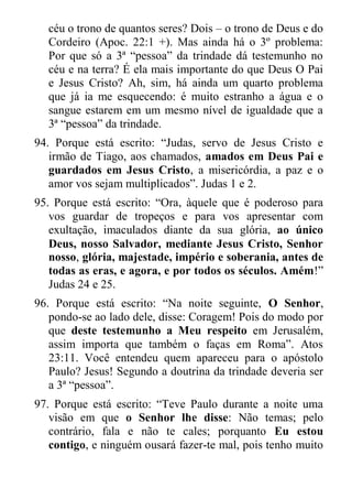 céu o trono de quantos seres? Dois – o trono de Deus e do Cordeiro (Apoc. 22:1 +). Mas ainda há o 3º problema: Por que só a 3ª “pessoa” da trindade dá testemunho no céu e na terra? É ela mais importante do que Deus O Pai e Jesus Cristo? Ah, sim, há ainda um quarto problema que já ia me esquecendo: é muito estranho a água e o sangue estarem em um mesmo nível de igualdade que a 3ª “pessoa” da trindade. 
94. Porque está escrito: “Judas, servo de Jesus Cristo e irmão de Tiago, aos chamados, amados em Deus Pai e guardados em Jesus Cristo, a misericórdia, a paz e o amor vos sejam multiplicados”. Judas 1 e 2. 
95. Porque está escrito: “Ora, àquele que é poderoso para vos guardar de tropeços e para vos apresentar com exultação, imaculados diante da sua glória, ao único Deus, nosso Salvador, mediante Jesus Cristo, Senhor nosso, glória, majestade, império e soberania, antes de todas as eras, e agora, e por todos os séculos. Amém!” Judas 24 e 25. 
96. Porque está escrito: “Na noite seguinte, O Senhor, pondo-se ao lado dele, disse: Coragem! Pois do modo por que deste testemunho a Meu respeito em Jerusalém, assim importa que também o faças em Roma”. Atos 23:11. Você entendeu quem apareceu para o apóstolo Paulo? Jesus! Segundo a doutrina da trindade deveria ser a 3ª “pessoa”. 
97. Porque está escrito: “Teve Paulo durante a noite uma visão em que o Senhor lhe disse: Não temas; pelo contrário, fala e não te cales; porquanto Eu estou contigo, e ninguém ousará fazer-te mal, pois tenho muito  