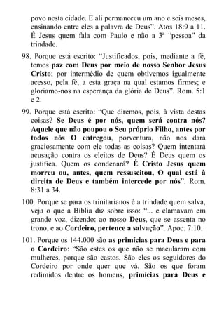 povo nesta cidade. E ali permaneceu um ano e seis meses, ensinando entre eles a palavra de Deus”. Atos 18:9 a 11. É Jesus quem fala com Paulo e não a 3ª “pessoa” da trindade. 
98. Porque está escrito: “Justificados, pois, mediante a fé, temos paz com Deus por meio de nosso Senhor Jesus Cristo; por intermédio de quem obtivemos igualmente acesso, pela fé, a esta graça na qual estamos firmes; e gloriamo-nos na esperança da glória de Deus”. Rom. 5:1 e 2. 
99. Porque está escrito: “Que diremos, pois, à vista destas coisas? Se Deus é por nós, quem será contra nós? Aquele que não poupou o Seu próprio Filho, antes por todos nós O entregou, porventura, não nos dará graciosamente com ele todas as coisas? Quem intentará acusação contra os eleitos de Deus? É Deus quem os justifica. Quem os condenará? É Cristo Jesus quem morreu ou, antes, quem ressuscitou, O qual está à direita de Deus e também intercede por nós”. Rom. 8:31 a 34. 
100. Porque se para os trinitarianos é a trindade quem salva, veja o que a Bíblia diz sobre isso: “... e clamavam em grande voz, dizendo: ao nosso Deus, que se assenta no trono, e ao Cordeiro, pertence a salvação”. Apoc. 7:10. 
101. Porque os 144.000 são as primícias para Deus e para o Cordeiro: “São estes os que não se macularam com mulheres, porque são castos. São eles os seguidores do Cordeiro por onde quer que vá. São os que foram redimidos dentre os homens, primícias para Deus e  