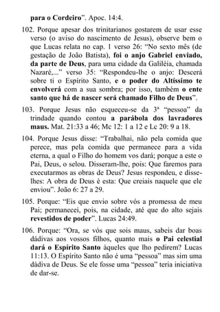 para o Cordeiro”. Apoc. 14:4. 
102. Porque apesar dos trinitarianos gostarem de usar esse verso (o aviso do nascimento de Jesus), observe bem o que Lucas relata no cap. 1 verso 26: “No sexto mês (de gestação de João Batista), foi o anjo Gabriel enviado, da parte de Deus, para uma cidade da Galiléia, chamada Nazaré,...” verso 35: “Respondeu-lhe o anjo: Descerá sobre ti o Espírito Santo, e o poder do Altíssimo te envolverá com a sua sombra; por isso, também o ente santo que há de nascer será chamado Filho de Deus”. 
103. Porque Jesus não esqueceu-se da 3ª “pessoa” da trindade quando contou a parábola dos lavradores maus. Mat. 21:33 a 46; Mc 12: 1 a 12 e Lc 20: 9 a 18. 
104. Porque Jesus disse: “Trabalhai, não pela comida que perece, mas pela comida que permanece para a vida eterna, a qual o Filho do homem vos dará; porque a este o Pai, Deus, o selou. Disseram-lhe, pois: Que faremos para executarmos as obras de Deus? Jesus respondeu, e disse- lhes: A obra de Deus é esta: Que creiais naquele que ele enviou”. João 6: 27 a 29. 
105. Porque: “Eis que envio sobre vós a promessa de meu Pai; permanecei, pois, na cidade, até que do alto sejais revestidos de poder”. Lucas 24:49. 
106. Porque: “Ora, se vós que sois maus, sabeis dar boas dádivas aos vossos filhos, quanto mais o Pai celestial dará o Espírito Santo àqueles que lho pedirem? Lucas 11:13. O Espírito Santo não é uma “pessoa” mas sim uma dádiva de Deus. Se ele fosse uma “pessoa” teria iniciativa de dar-se.  