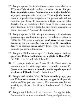 107. Porque apesar dos trinitarianos procurarem enfatizar a 3ª “pessoa” da trindade no livro de Atos, Lucas cita que Jesus (aparições para Paulo) atua e os anjos também. Veja por exemplo, esta passagem: “Um anjo do Senhor falou a Filipe dizendo: dispõe-te e vai para o lado sul, no caminho que desce de Jerusalém a Gaza; este se acha deserto. Ele se levantou e foi”. Atos 8: 26. Jesus e os anjos também fazem o trabalho que fomos ensinados a pensar que só a 3ª “pessoa” da trindade faz. 
108. Porque apesar do fato de que os teólogos trinitarianos quererem que confessemos que a Divindade é triúna, a Bíblia diz: “Se, com a tua boca, confessares Jesus como Senhor e, em teu coração, crer que Deus O ressuscitou dentre os mortos, serás salvo”. Rom. 10:9. E não foi a trindade que ressuscitou Jesus. 
109. Porque a Bíblia manda que: “... toda língua confesse que Jesus Cristo é o Senhor, para glória de Deus Pai”. Fil. 2:11, Heb. 3:1 e I João 4:14 e 15. 
110. “... porque todo o que é nascido de Deus vence o mundo; e esta é a vitória que vence o mundo: a nossa fé. Quem é o que vence o mundo, senão aquele que crê ser Jesus o Filho de Deus”. I João 5: 4 e 5. 
111. Porque está escrito: “Ora, O Deus de toda graça, que em Cristo vos chamou à sua eterna glória, depois de terdes sofrido por um pouco, Ele mesmo vos há de aperfeiçoar, firmar, fortificar e fundamentar”. I Pedro 5:10. 
112. Porque em I Pedro 4:11 está escrito: “Se alguém fala, fale de acordo com os oráculos de Deus; se alguém serve,  