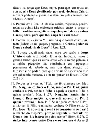 faça-o na força que Deus supre, para que, em todas as coisas, seja Deus glorificado, por meio de Jesus Cristo, a quem pertence a glória e o domínio pelos séculos dos séculos. Amém”! 
113. Porque em I Cor. 15:28 está escrito: “Quando, porém, todas as coisas Lhe estiverem sujeitas, então, o próprio Filho também se sujeitará Àquele que todas as coisas Lhe sujeitou, para que Deus seja tudo em todos”. 
114. Porque está escrito “... mas os que foram chamados, tanto judeus como gregos, pregamos a Cristo, poder de Deus e sabedoria de Deus”. I Cor. 1:24. 
115. “Porque decidi nada saber entre vós senão a Jesus Cristo e este crucificado. E foi em fraqueza, temor e grande tremor que eu estive entre vós. A minha palavra e a minha pregação não consistiram em linguagem persuasiva de sabedoria, mas em demonstração do Espírito e de poder, para que a vossa fé não se apoiasse em sabedoria humana, e sim no poder de Deus”. I Cor. 2: 2 a 5. 
116. Porque está escrito: “Tudo me foi entregue por Meu Pai. Ninguém conhece o Filho, senão o Pai. E ninguém conhece o Pai, senão o Filho e aquele a quem o Filho o quiser revelar”. Mat. 11:27. “Ninguém jamais viu a Deus; o Deus unigênito, que está no seio do Pai, é quem o revelou”. João 1:18. Se ninguém conhece O Pai, a não ser O Filho e ninguém conhece O Filho senão O Pai, logo: “E aquele que sonda os corações sabe qual é a mente do Espírito, porque segundo a vontade de Deus é que Ele intercede pelos santos” (Rom. 8:27). O único intercessor entre Deus e os homens é Jesus (I  