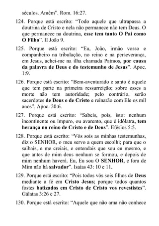séculos. Amém”. Rom. 16:27. 
124. Porque está escrito: “Todo aquele que ultrapassa a doutrina de Cristo e nela não permanece não tem Deus. O que permanece na doutrina, esse tem tanto O Pai como O Filho”. II João 9. 
125. Porque está escrito: “Eu, João, irmão vosso e companheiro na tribulação, no reino e na perseverança, em Jesus, achei-me na ilha chamada Patmos, por causa da palavra de Deus e do testemunho de Jesus”. Apoc. 1:9. 
126. Porque está escrito: “Bem-aventurado e santo é aquele que tem parte na primeira ressurreição; sobre esses a morte não tem autoridade; pelo contrário, serão sacerdotes de Deus e de Cristo e reinarão com Ele os mil anos”. Apoc. 20:6. 
127. Porque está escrito: “Sabeis, pois, isto: nenhum incontinente ou impuro, ou avarento, que é idólatra, tem herança no reino de Cristo e de Deus”. Efésios 5:5. 
128. Porque está escrito: “Vós sois as minhas testemunhas, diz o SENHOR, o meu servo a quem escolhi; para que o saibais, e me creiais, e entendais que sou eu mesmo, e que antes de mim deus nenhum se formou, e depois de mim nenhum haverá. Eu, Eu sou O SENHOR, e fora de Mim não há salvador”. Isaías 43: 10 e 11. 
129. Porque está escrito: “Pois todos vós sois filhos de Deus mediante a fé em Cristo Jesus; porque todos quantos fostes batizados em Cristo de Cristo vos revestistes”. Gálatas 3:26 e 27. 
130. Porque está escrito: “Aquele que não ama não conhece  