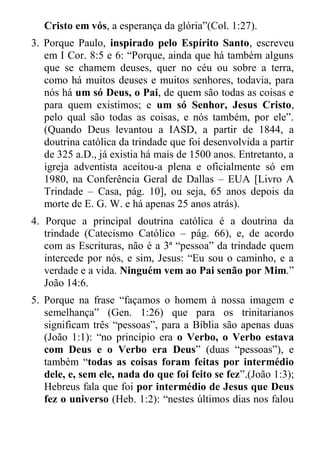 Cristo em vós, a esperança da glória”(Col. 1:27). 
3. Porque Paulo, inspirado pelo Espírito Santo, escreveu em I Cor. 8:5 e 6: “Porque, ainda que há também alguns que se chamem deuses, quer no céu ou sobre a terra, como há muitos deuses e muitos senhores, todavia, para nós há um só Deus, o Pai, de quem são todas as coisas e para quem existimos; e um só Senhor, Jesus Cristo, pelo qual são todas as coisas, e nós também, por ele”. (Quando Deus levantou a IASD, a partir de 1844, a doutrina católica da trindade que foi desenvolvida a partir de 325 a.D., já existia há mais de 1500 anos. Entretanto, a igreja adventista aceitou-a plena e oficialmente só em 1980, na Conferência Geral de Dallas – EUA [Livro A Trindade – Casa, pág. 10], ou seja, 65 anos depois da morte de E. G. W. e há apenas 25 anos atrás). 
4. Porque a principal doutrina católica é a doutrina da trindade (Catecismo Católico – pág. 66), e, de acordo com as Escrituras, não é a 3ª “pessoa” da trindade quem intercede por nós, e sim, Jesus: “Eu sou o caminho, e a verdade e a vida. Ninguém vem ao Pai senão por Mim.” João 14:6. 
5. Porque na frase “façamos o homem à nossa imagem e semelhança” (Gen. 1:26) que para os trinitarianos significam três “pessoas”, para a Bíblia são apenas duas (João 1:1): “no princípio era o Verbo, o Verbo estava com Deus e o Verbo era Deus” (duas “pessoas”), e também “todas as coisas foram feitas por intermédio dele, e, sem ele, nada do que foi feito se fez”.(João 1:3); Hebreus fala que foi por intermédio de Jesus que Deus fez o universo (Heb. 1:2): “nestes últimos dias nos falou  