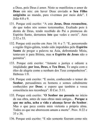 a Deus, pois Deus é amor. Nisto se manifestou o amor de Deus em nós: em haver Deus enviado o Seu Filho unigênito ao mundo, para vivermos por meio dele”. I João 4:8 e 9. 
131. Porque está escrito: “A este Jesus, Deus ressuscitou, do que todos nós somos testemunhas. Exaltado pois à destra de Deus, tendo recebido do Pai a promessa do Espírito Santo, derramou isto que vedes e ouvis”. Atos 2:32 e 33. 
132. Porque está escrito em Atos 16: 6 e 7: “E, percorrendo a região frígio-gálata, tendo sido impedidos pelo Espírito Santo de pregar a palavra na Ásia, defrontando Mísia, tentavam ir para Bitínia, mas o Espírito de Jesus não o permitiu”. 
133. Porque está escrito: “Amaste a justiça e odiaste a iniqüidade; por isso, Deus, o Teu Deus, Te ungiu com o óleo de alegria como a nenhum dos Teus companheiros”. Hebreus 1:9. 
134. Porque está escrito: “E assim, conhecendo o temor do Senhor, persuadimos os homens e somos cabalmente conhecidos por Deus; e espero que também a vossa consciência nos reconheça”. II Cor. 5:11. 
135. Porque está escrito: “O Senhor me possuía no início de sua obra, antes de suas obras mais antigas... Porque o que me acha, acha a vida e alcança favor do Senhor. Mas o que peca contra mim violenta a própria alma. Todos os que me aborrecem amam a morte”. Prov. 8:22 e 35 e 36. 
136. Porque está escrito: “E não somente fizeram como nós  