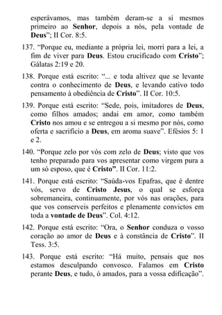 esperávamos, mas também deram-se a si mesmos primeiro ao Senhor, depois a nós, pela vontade de Deus”; II Cor. 8:5. 
137. “Porque eu, mediante a própria lei, morri para a lei, a fim de viver para Deus. Estou crucificado com Cristo”; Gálatas 2:19 e 20. 
138. Porque está escrito: “... e toda altivez que se levante contra o conhecimento de Deus, e levando cativo todo pensamento à obediência de Cristo”. II Cor. 10:5. 
139. Porque está escrito: “Sede, pois, imitadores de Deus, como filhos amados; andai em amor, como também Cristo nos amou e se entregou a si mesmo por nós, como oferta e sacrifício a Deus, em aroma suave”. Efésios 5: 1 e 2. 
140. “Porque zelo por vós com zelo de Deus; visto que vos tenho preparado para vos apresentar como virgem pura a um só esposo, que é Cristo”. II Cor. 11:2. 
141. Porque está escrito: “Saúda-vos Epafras, que é dentre vós, servo de Cristo Jesus, o qual se esforça sobremaneira, continuamente, por vós nas orações, para que vos conserveis perfeitos e plenamente convictos em toda a vontade de Deus”. Col. 4:12. 
142. Porque está escrito: “Ora, o Senhor conduza o vosso coração ao amor de Deus e à constância de Cristo”. II Tess. 3:5. 
143. Porque está escrito: “Há muito, pensais que nos estamos desculpando convosco. Falamos em Cristo perante Deus, e tudo, ó amados, para a vossa edificação”.  