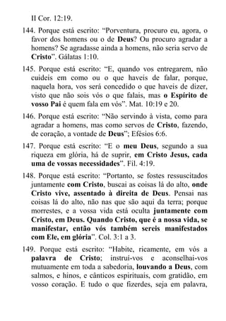 II Cor. 12:19. 
144. Porque está escrito: “Porventura, procuro eu, agora, o favor dos homens ou o de Deus? Ou procuro agradar a homens? Se agradasse ainda a homens, não seria servo de Cristo”. Gálatas 1:10. 
145. Porque está escrito: “E, quando vos entregarem, não cuideis em como ou o que haveis de falar, porque, naquela hora, vos será concedido o que haveis de dizer, visto que não sois vós o que falais, mas o Espírito de vosso Pai é quem fala em vós”. Mat. 10:19 e 20. 
146. Porque está escrito: “Não servindo à vista, como para agradar a homens, mas como servos de Cristo, fazendo, de coração, a vontade de Deus”; Efésios 6:6. 
147. Porque está escrito: “E o meu Deus, segundo a sua riqueza em glória, há de suprir, em Cristo Jesus, cada uma de vossas necessidades”. Fil. 4:19. 
148. Porque está escrito: “Portanto, se fostes ressuscitados juntamente com Cristo, buscai as coisas lá do alto, onde Cristo vive, assentado à direita de Deus. Pensai nas coisas lá do alto, não nas que são aqui da terra; porque morrestes, e a vossa vida está oculta juntamente com Cristo, em Deus. Quando Cristo, que é a nossa vida, se manifestar, então vós também sereis manifestados com Ele, em glória”. Col. 3:1 a 3. 
149. Porque está escrito: “Habite, ricamente, em vós a palavra de Cristo; instruí-vos e aconselhai-vos mutuamente em toda a sabedoria, louvando a Deus, com salmos, e hinos, e cânticos espirituais, com gratidão, em vosso coração. E tudo o que fizerdes, seja em palavra,  